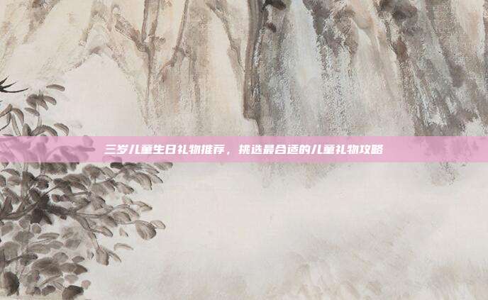 三岁儿童生日礼物推荐，挑选最合适的儿童礼物攻略