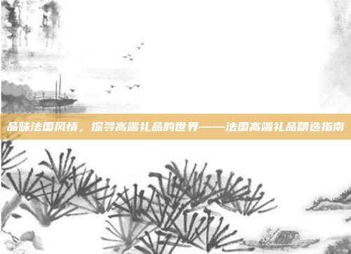 品味法国风情，探寻高端礼品的世界——法国高端礼品精选指南