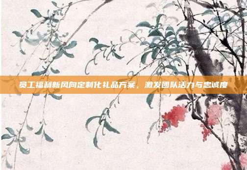 员工福利新风向定制化礼品方案，激发团队活力与忠诚度