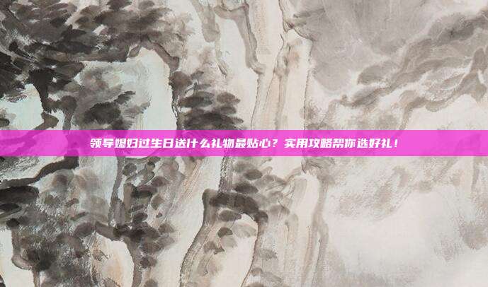 领导媳妇过生日送什么礼物最贴心？实用攻略帮你选好礼！
