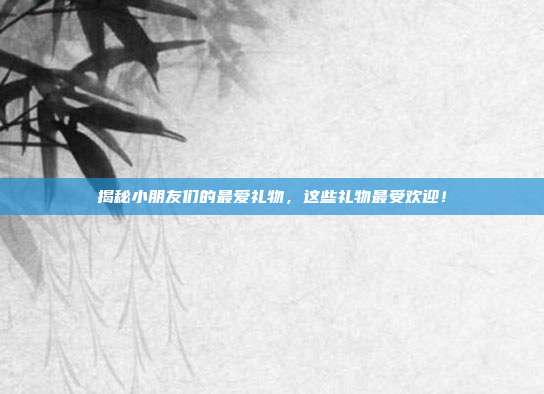 揭秘小朋友们的最爱礼物，这些礼物最受欢迎！