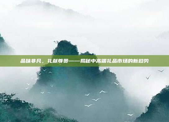 品味非凡，礼献尊贵——揭秘中高端礼品市场的新趋势