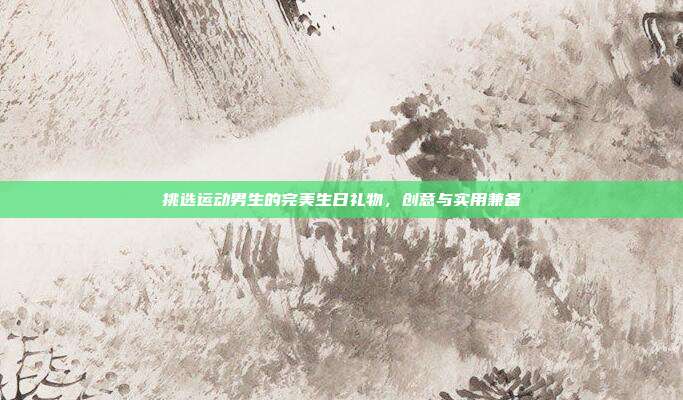 挑选运动男生的完美生日礼物，创意与实用兼备