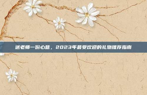 送老师一份心意，2023年最受欢迎的礼物推荐指南