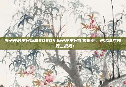 狮子座的生日惊喜2020年狮子座生日礼物指南，送出你的独一无二祝福！