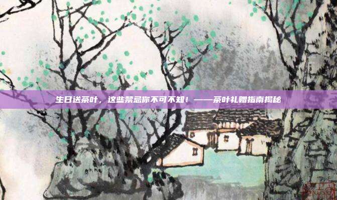 生日送茶叶，这些禁忌你不可不知！——茶叶礼赠指南揭秘
