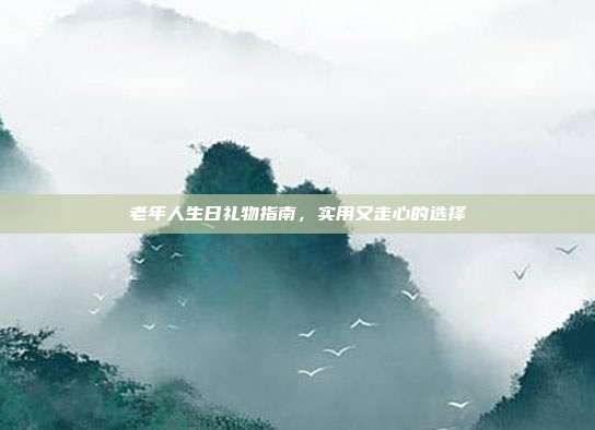 老年人生日礼物指南，实用又走心的选择