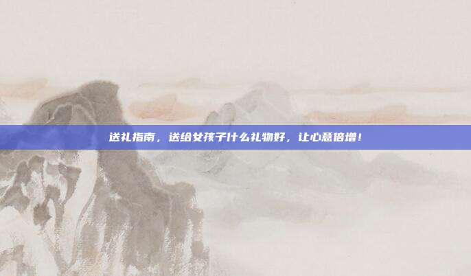 送礼指南，送给女孩子什么礼物好，让心意倍增！