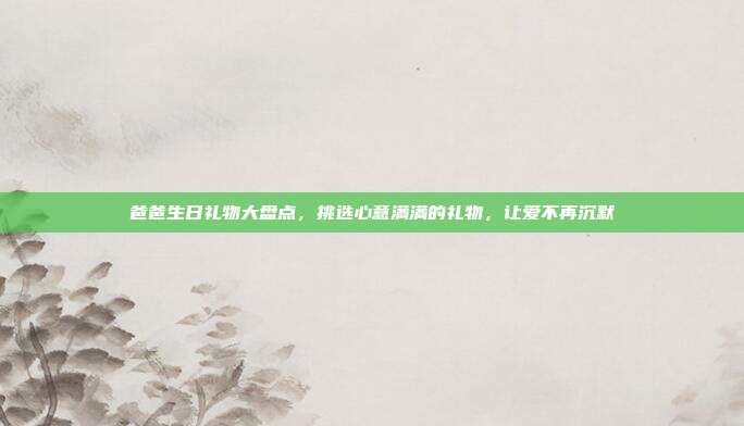 爸爸生日礼物大盘点，挑选心意满满的礼物，让爱不再沉默