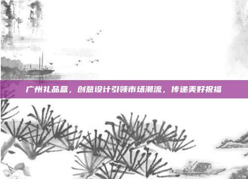 广州礼品盒，创意设计引领市场潮流，传递美好祝福