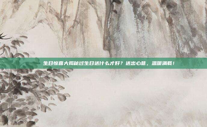 🎉生日惊喜大揭秘过生日送什么才好？送出心意，温暖满载！