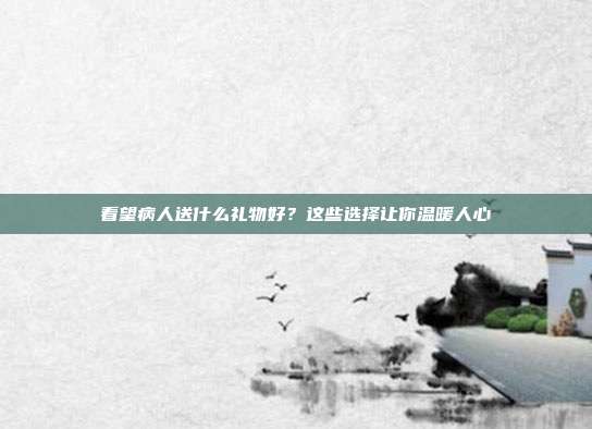 看望病人送什么礼物好？这些选择让你温暖人心