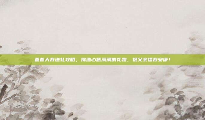 爸爸大寿送礼攻略，挑选心意满满的礼物，祝父亲福寿安康！