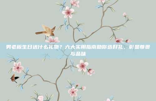 男老板生日送什么礼物？六大实用指南助你选好礼，彰显尊贵与品味