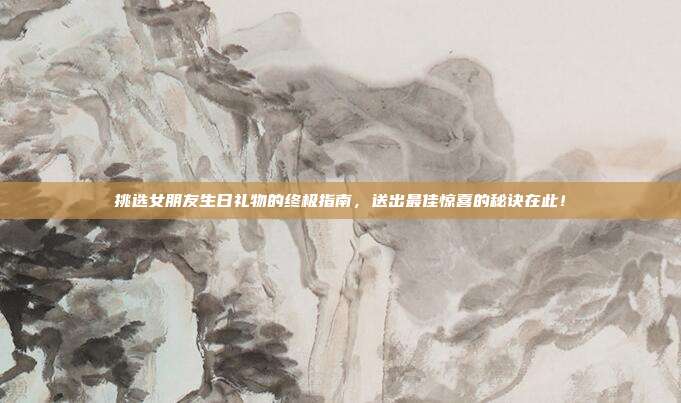 挑选女朋友生日礼物的终极指南，送出最佳惊喜的秘诀在此！