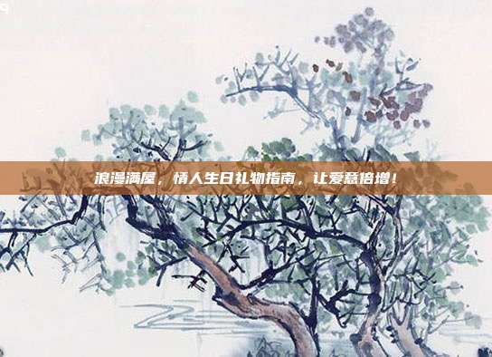 浪漫满屋，情人生日礼物指南，让爱意倍增！