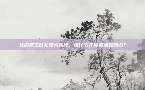 女朋友生日礼物大揭秘，送什么才能触动她的心？