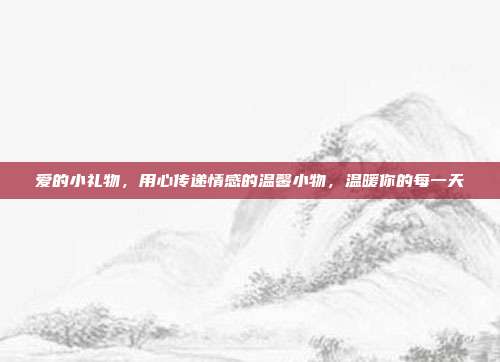 爱的小礼物，用心传递情感的温馨小物，温暖你的每一天