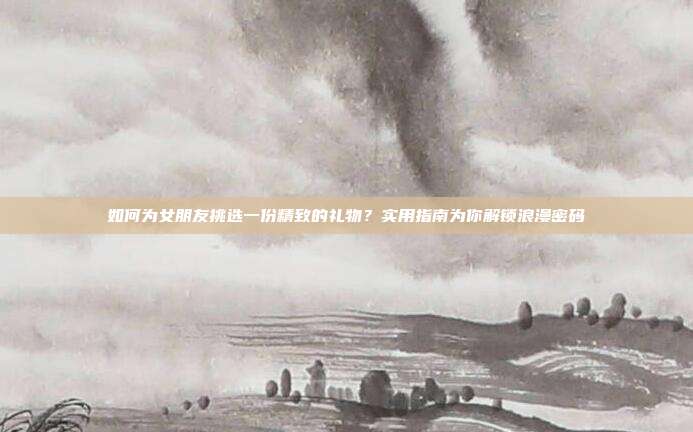 如何为女朋友挑选一份精致的礼物？实用指南为你解锁浪漫密码