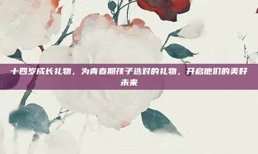 十四岁成长礼物，为青春期孩子选对的礼物，开启他们的美好未来