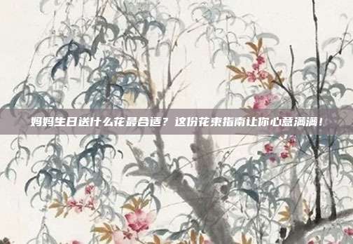 妈妈生日送什么花最合适？这份花束指南让你心意满满！