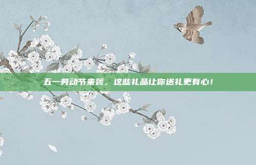五一劳动节来袭，这些礼品让你送礼更有心！