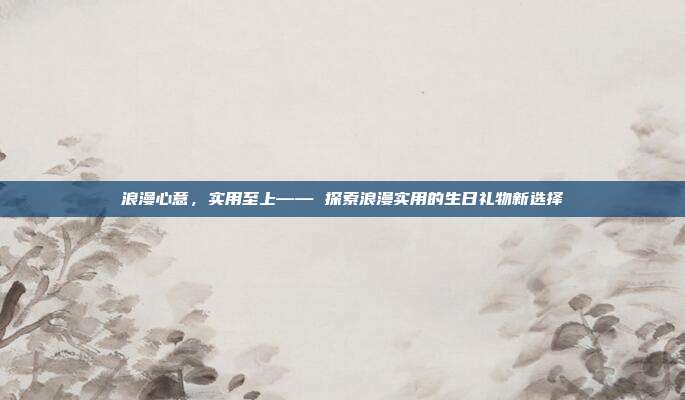 浪漫心意，实用至上—— 探索浪漫实用的生日礼物新选择