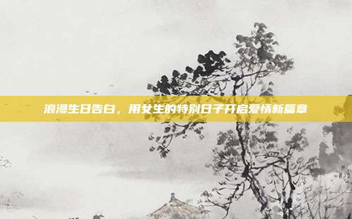 浪漫生日告白，用女生的特别日子开启爱情新篇章