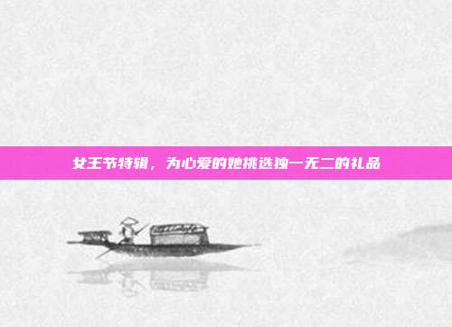 女王节特辑，为心爱的她挑选独一无二的礼品