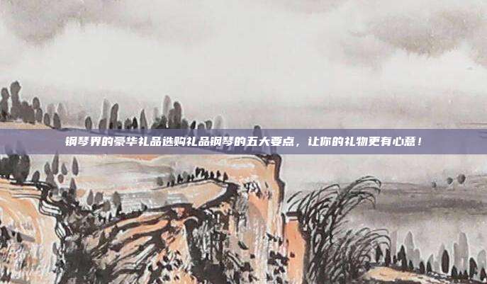 钢琴界的豪华礼品选购礼品钢琴的五大要点，让你的礼物更有心意！