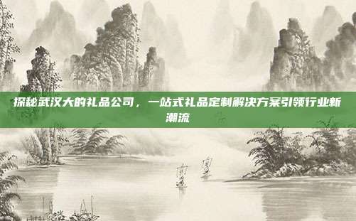 探秘武汉大的礼品公司，一站式礼品定制解决方案引领行业新潮流