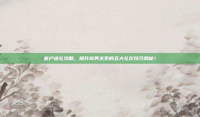 客户送礼攻略，提升商务关系的五大礼仪技巧揭秘！