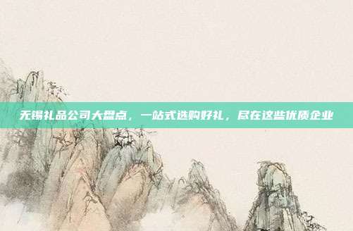 无锡礼品公司大盘点，一站式选购好礼，尽在这些优质企业