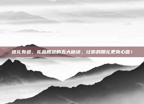 送礼有道，礼品赠送的五大秘诀，让你的赠礼更有心意！