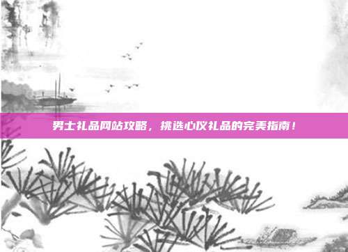男士礼品网站攻略，挑选心仪礼品的完美指南！