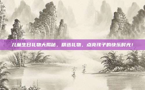 儿童生日礼物大揭秘，精选礼物，点亮孩子的快乐时光！