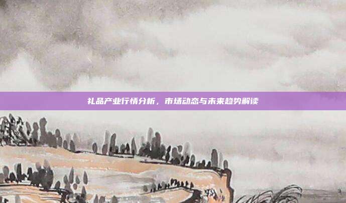礼品产业行情分析，市场动态与未来趋势解读
