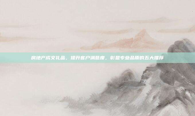 房地产成交礼品，提升客户满意度，彰显专业品质的五大推荐
