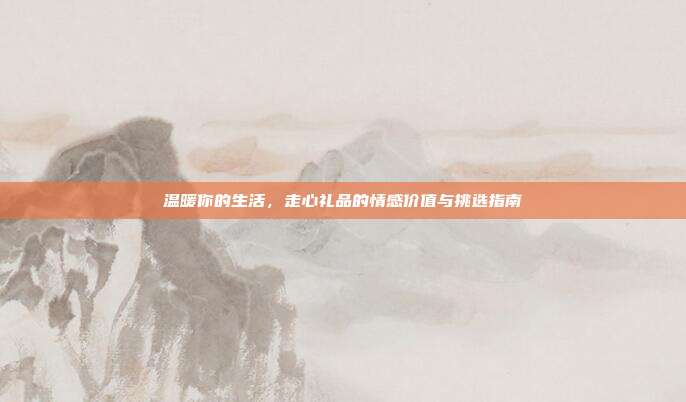 温暖你的生活，走心礼品的情感价值与挑选指南
