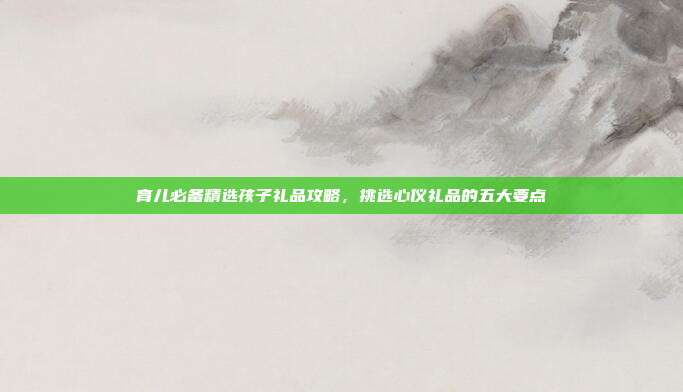 育儿必备精选孩子礼品攻略，挑选心仪礼品的五大要点