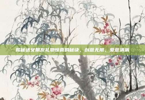 揭秘送女朋友礼物惊喜的秘诀，创意无限，爱意满满