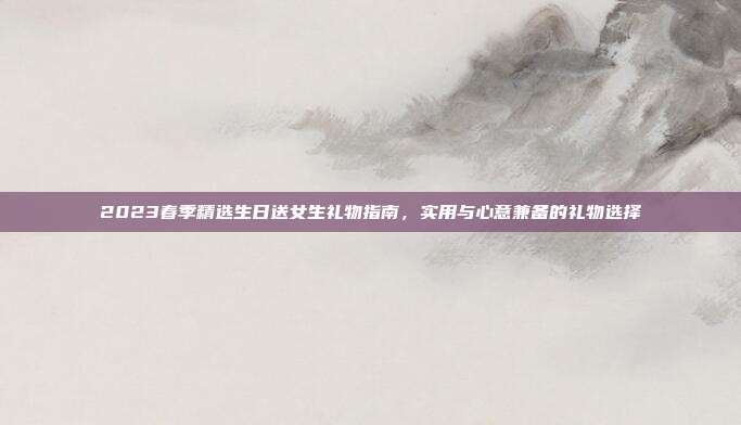 2023春季精选生日送女生礼物指南，实用与心意兼备的礼物选择