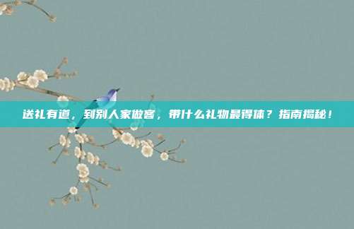 送礼有道，到别人家做客，带什么礼物最得体？指南揭秘！