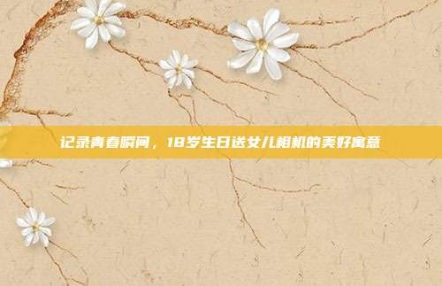 记录青春瞬间，18岁生日送女儿相机的美好寓意