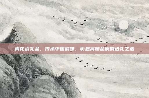 青花瓷礼品，传承中国韵味，彰显高端品质的送礼之选