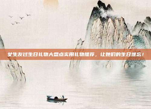 女生友过生日礼物大盘点实用礼物推荐，让她们的生日难忘！
