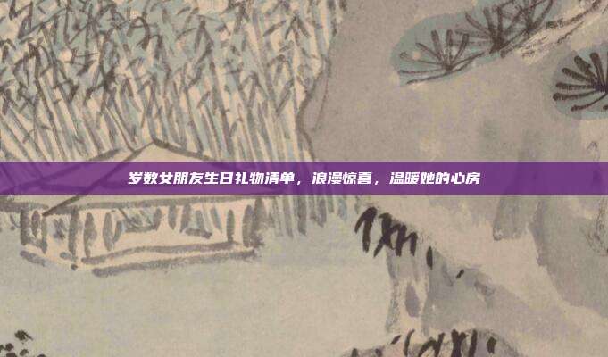 岁数女朋友生日礼物清单，浪漫惊喜，温暖她的心房