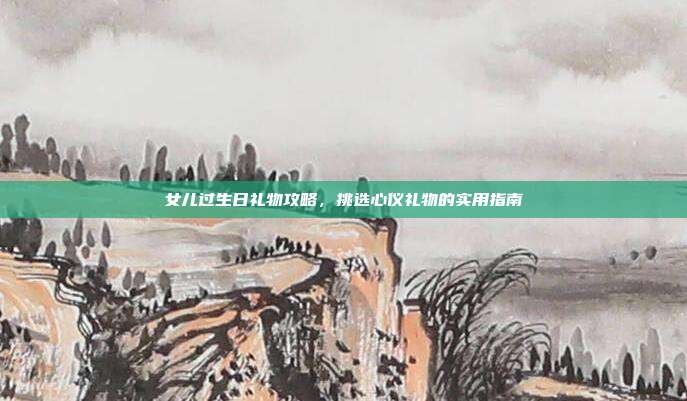 女儿过生日礼物攻略，挑选心仪礼物的实用指南