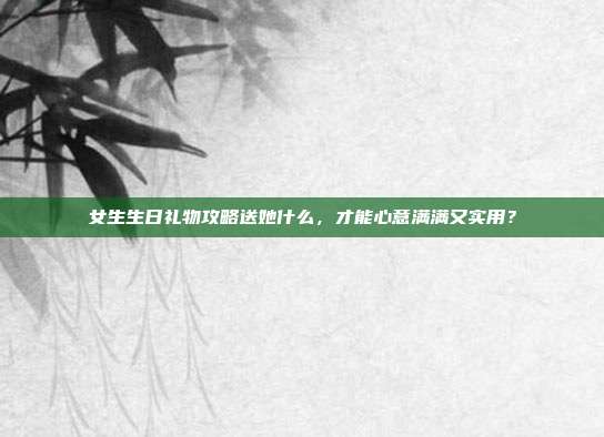 女生生日礼物攻略送她什么，才能心意满满又实用？