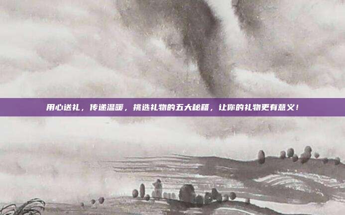 用心送礼，传递温暖，挑选礼物的五大秘籍，让你的礼物更有意义！